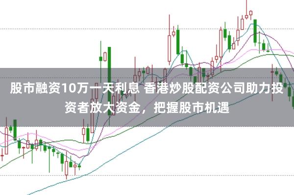 股市融资10万一天利息 香港炒股配资公司助力投资者放大资金，把握股市机遇