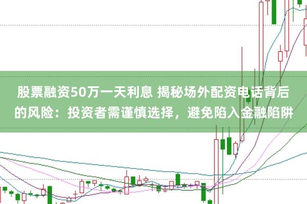 股票融资50万一天利息 揭秘场外配资电话背后的风险：投资者需谨慎选择，避免陷入金融陷阱