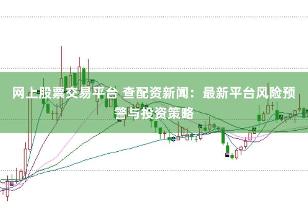 网上股票交易平台 查配资新闻：最新平台风险预警与投资策略