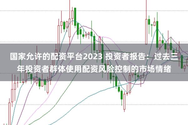国家允许的配资平台2023 投资者报告：过去三年投资者群体使用配资风险控制的市场情绪