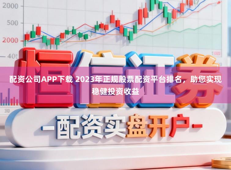 配资公司APP下载 2023年正规股票配资平台排名，助您实现稳健投资收益