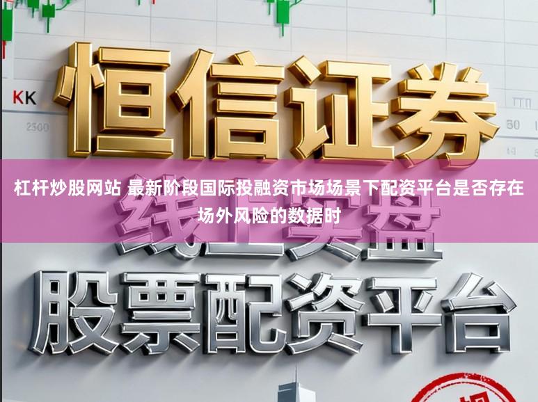 杠杆炒股网站 最新阶段国际投融资市场场景下配资平台是否存在场外风险的数据时