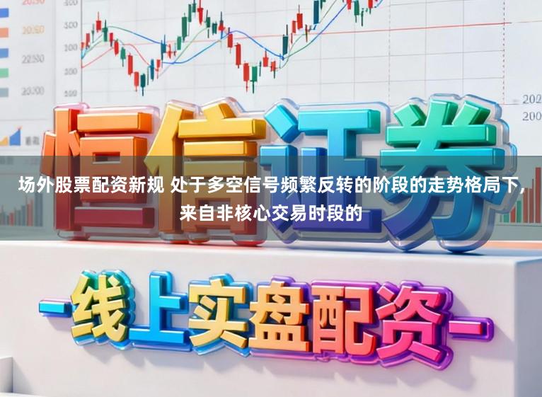 场外股票配资新规 处于多空信号频繁反转的阶段的走势格局下,来自非核心交易时段的