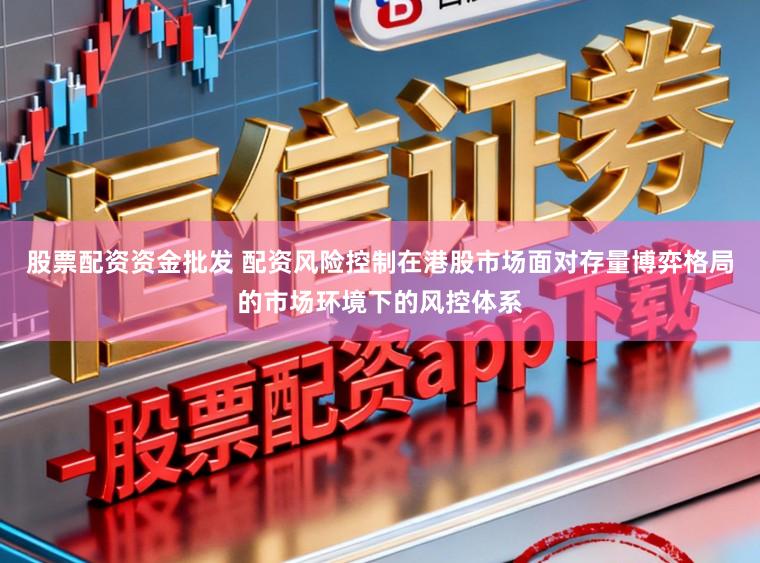股票配资资金批发 配资风险控制在港股市场面对存量博弈格局的市场环境下的风控体系