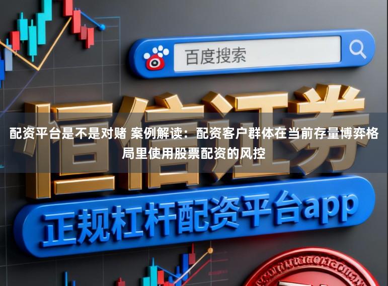 配资平台是不是对赌 案例解读：配资客户群体在当前存量博弈格局里使用股票配资的风控