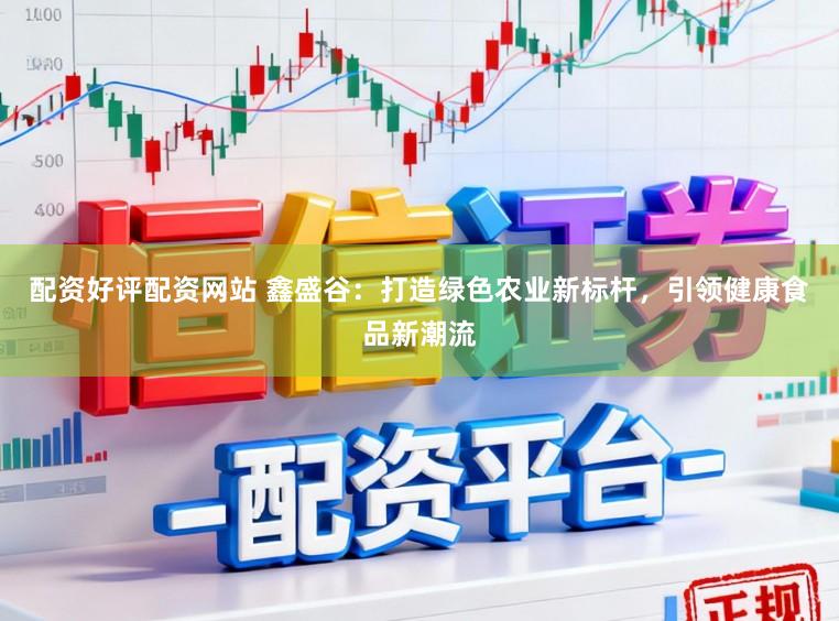 配资好评配资网站 鑫盛谷：打造绿色农业新标杆，引领健康食品新潮流